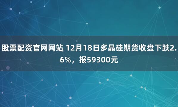 股票配资官网网站 12月18日多晶硅期货收盘下跌2.6%，报59300元