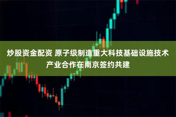 炒股资金配资 原子级制造重大科技基础设施技术产业合作在南京签约共建