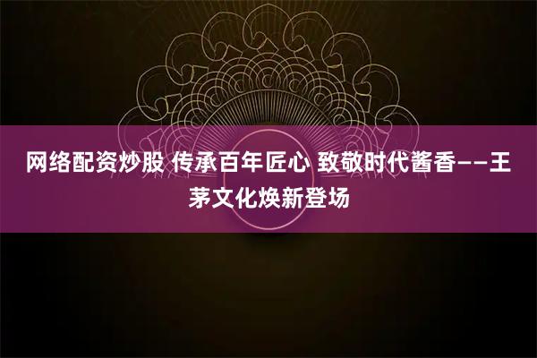 网络配资炒股 传承百年匠心 致敬时代酱香——王茅文化焕新登场