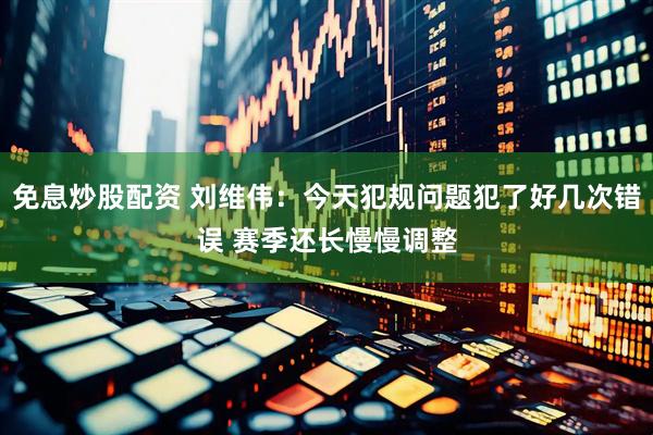 免息炒股配资 刘维伟：今天犯规问题犯了好几次错误 赛季还长慢慢调整