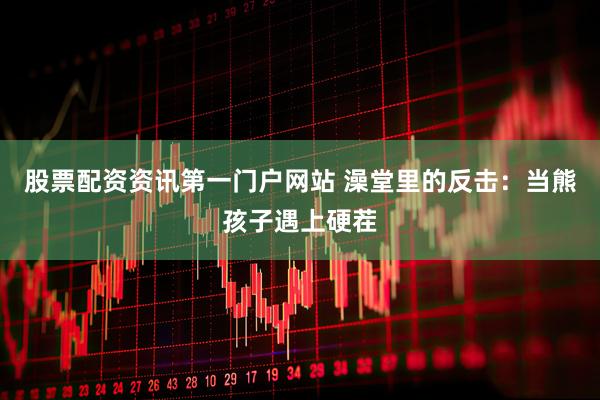 股票配资资讯第一门户网站 澡堂里的反击：当熊孩子遇上硬茬