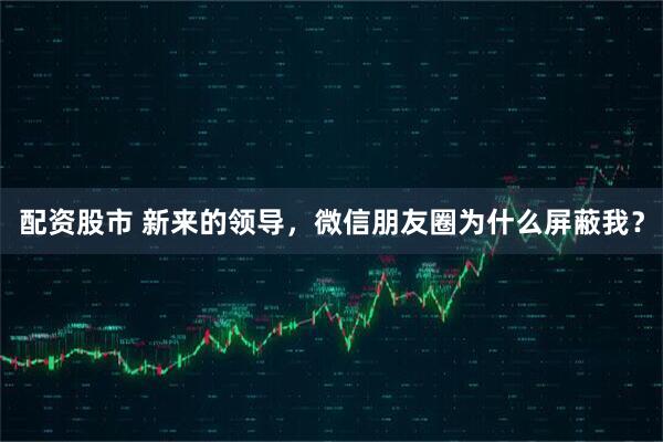 配资股市 新来的领导,微信朋友圈为什么屏蔽我?