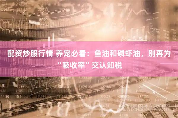 配资炒股行情 养宠必看：鱼油和磷虾油，别再为“吸收率”交认知税