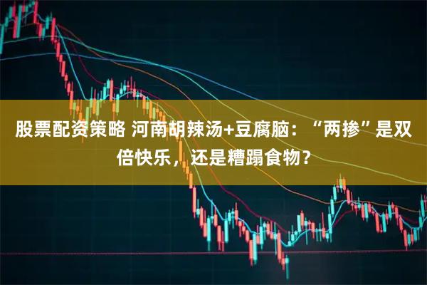 股票配资策略 河南胡辣汤+豆腐脑：“两掺”是双倍快乐，还是糟蹋食物？