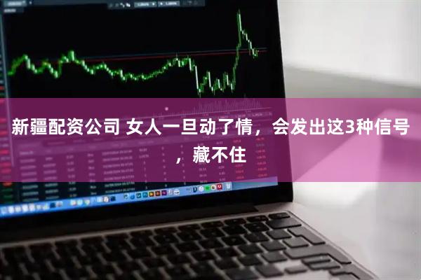 新疆配资公司 女人一旦动了情，会发出这3种信号，藏不住