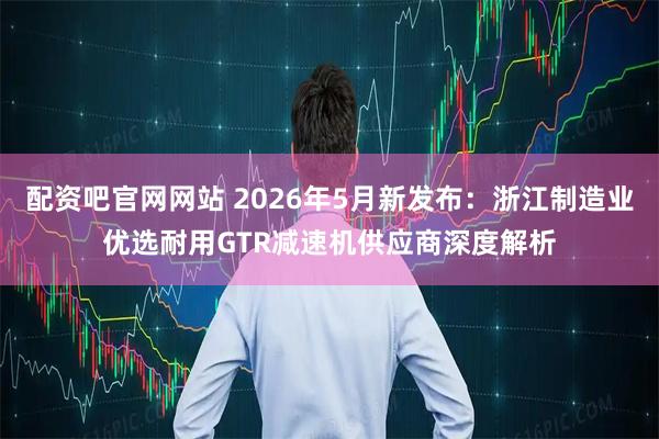 配资吧官网网站 2026年5月新发布：浙江制造业优选耐用GTR减速机供应商深度解析
