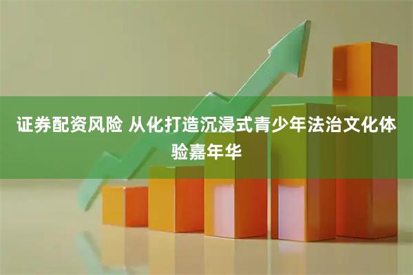 证券配资风险 从化打造沉浸式青少年法治文化体验嘉年华