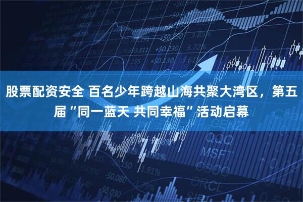 股票配资安全 百名少年跨越山海共聚大湾区，第五届“同一蓝天 共同幸福”活动启幕