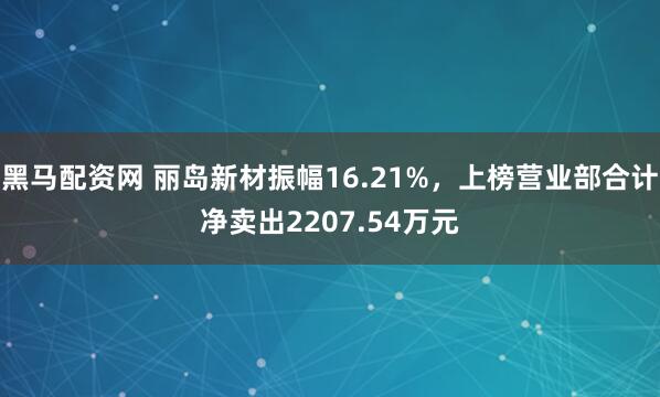 黑马配资网 丽岛新材振幅16.21%,上榜营业部合计净卖出2207.54万元