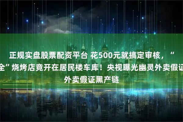 正规实盘股票配资平台 花500元就搞定审核，“证章齐全”烧烤店竟开在居民楼车库！央视曝光幽灵外卖假证黑产链