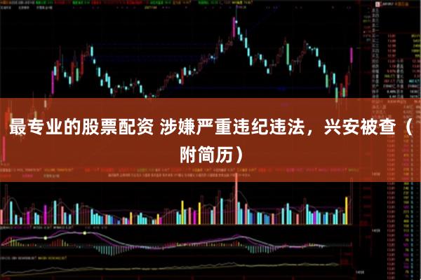 最专业的股票配资 涉嫌严重违纪违法，兴安被查（附简历）