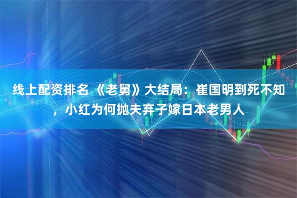 线上配资排名 《老舅》大结局：崔国明到死不知，小红为何抛夫弃子嫁日本老男人