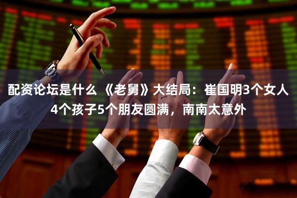 配资论坛是什么 《老舅》大结局：崔国明3个女人4个孩子5个朋友圆满，南南太意外