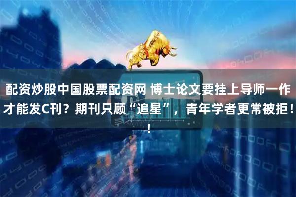 配资炒股中国股票配资网 博士论文要挂上导师一作才能发C刊？期刊只顾“追星”，青年学者更常被拒！