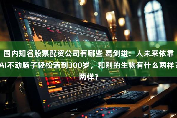 国内知名股票配资公司有哪些 葛剑雄：人未来依靠AI不动脑子轻松活到300岁，和别的生物有什么两样？